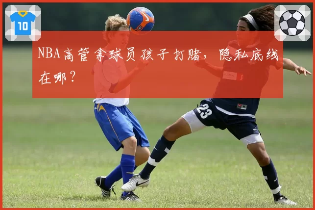 NBA高管拿球员孩子打赌，隐私底线在哪？