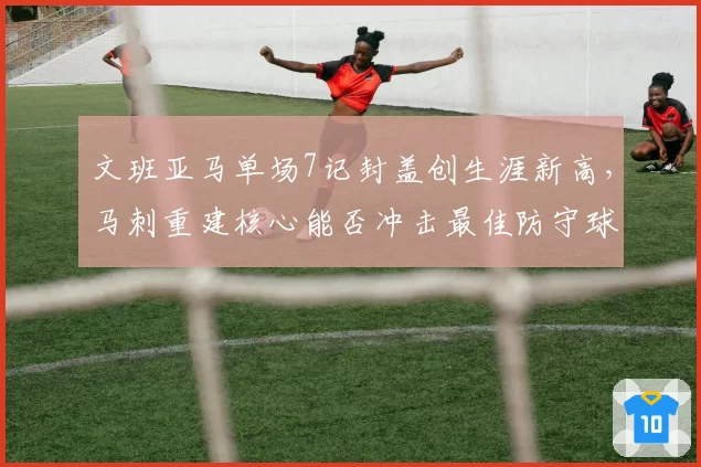 文班亚马单场7记封盖创生涯新高，马刺重建核心能否冲击最佳防守球员？