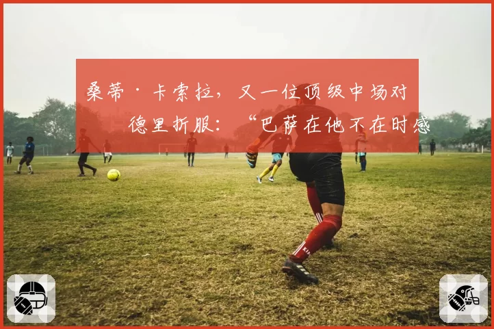 桑蒂·卡索拉，又一位顶级中场对佩德里折服：“巴萨在他不在时感受很深。我很崇拜他”