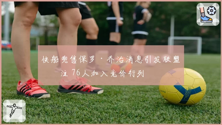 快船兜售保罗·乔治消息引发联盟关注 76人加入竞价行列