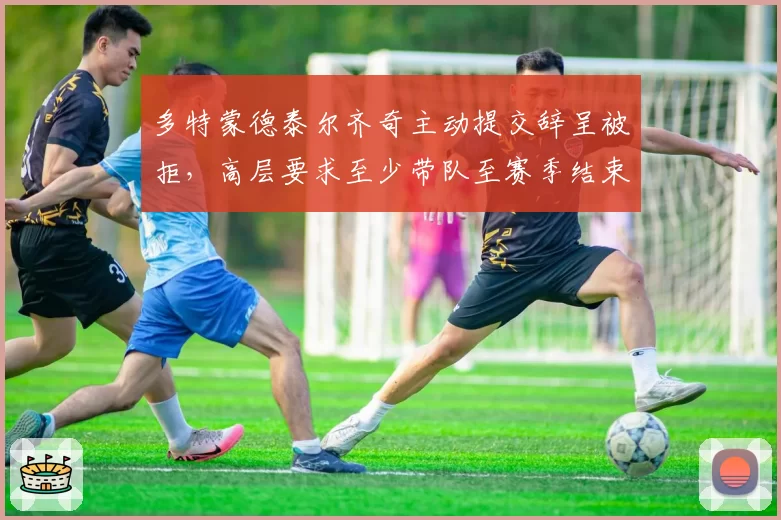 多特蒙德泰尔齐奇主动提交辞呈被拒，高层要求至少带队至赛季结束