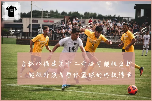 吉林vs福建黑十二奇迹可能性分析：超级外援与整体篮球的终极博弈