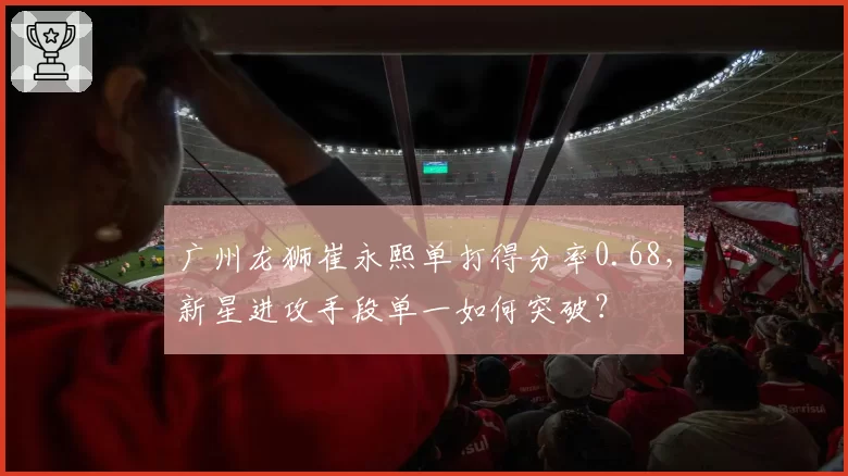 广州龙狮崔永熙单打得分率0.68，新星进攻手段单一如何突破？