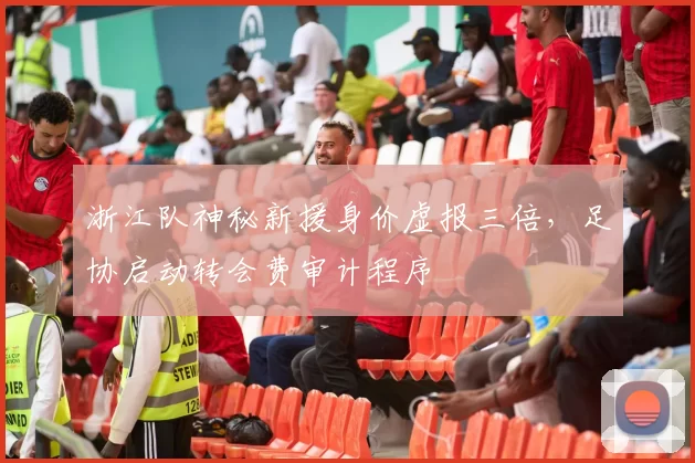 浙江队神秘新援身价虚报三倍，足协启动转会费审计程序