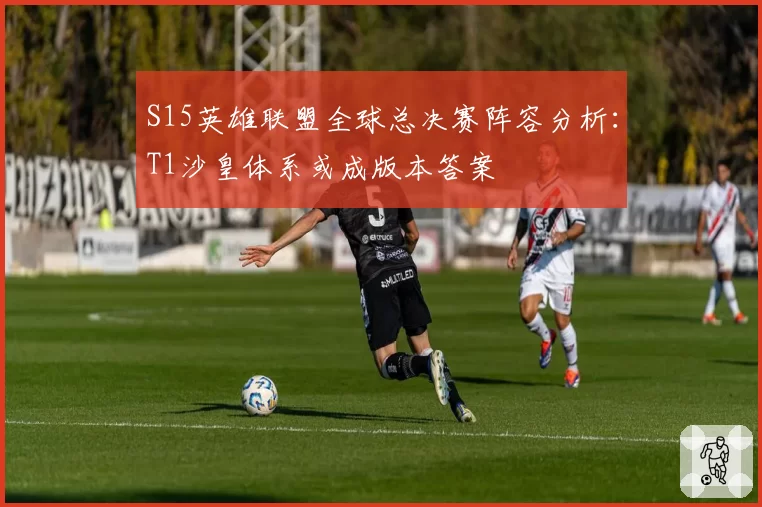 S15英雄联盟全球总决赛阵容分析：T1沙皇体系或成版本答案