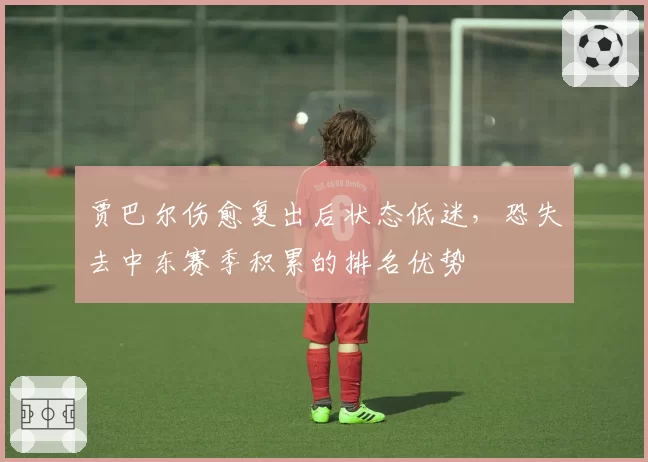 贾巴尔伤愈复出后状态低迷，恐失去中东赛季积累的排名优势