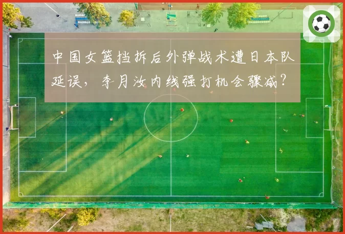 中国女篮挡拆后外弹战术遭日本队延误，李月汝内线强打机会骤减？