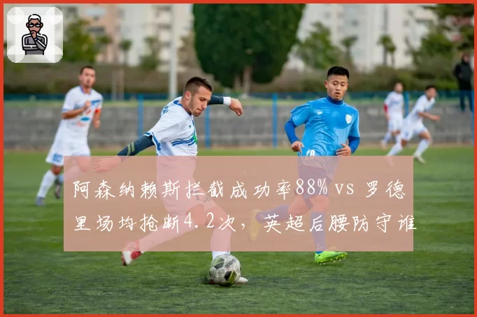 阿森纳赖斯拦截成功率88% vs 罗德里场均抢断4.2次，英超后腰防守谁更强？