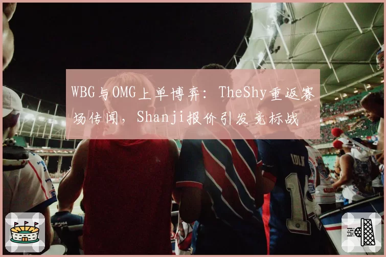 WBG与OMG上单博弈：TheShy重返赛场传闻，Shanji报价引发竞标战