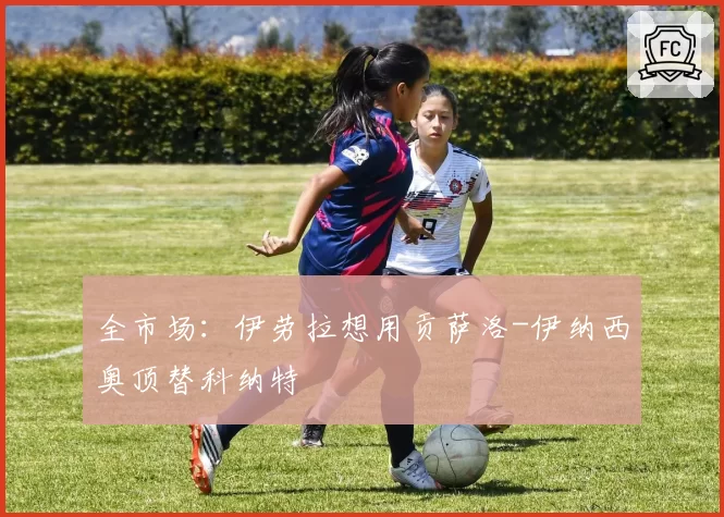 全市场:伊劳拉想用贡萨洛-伊纳西奥顶替科纳特