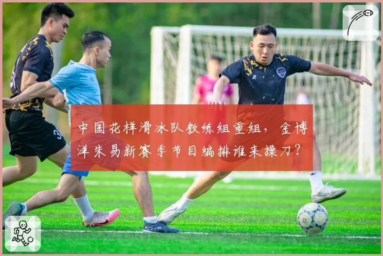 中国花样滑冰队教练组重组,金博洋朱易新赛季节目编排谁来操刀?