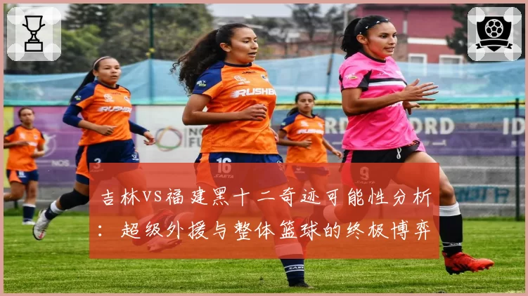 吉林vs福建黑十二奇迹可能性分析：超级外援与整体篮球的终极博弈