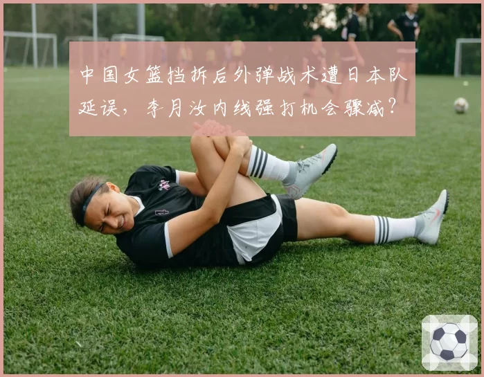 中国女篮挡拆后外弹战术遭日本队延误，李月汝内线强打机会骤减？