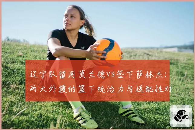 辽宁队留用莫兰德vs签下萨林杰:两大外援的篮下统治力与适配性对比