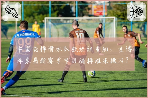 中国花样滑冰队教练组重组，金博洋朱易新赛季节目编排谁来操刀？