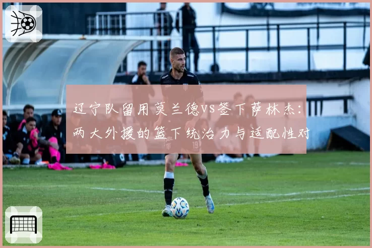 辽宁队留用莫兰德vs签下萨林杰：两大外援的篮下统治力与适配性对比