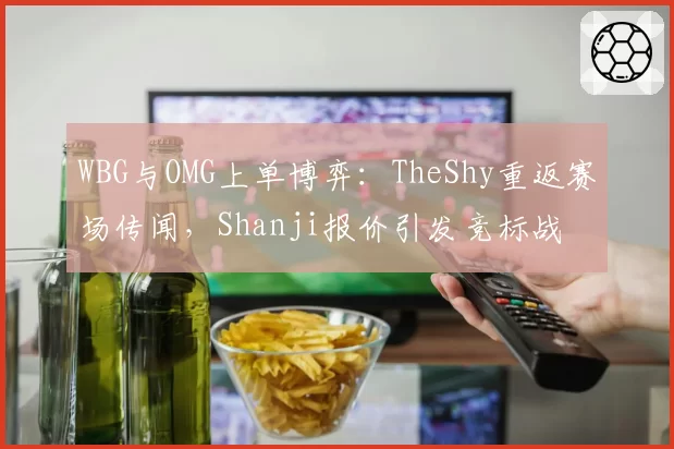 WBG与OMG上单博弈：TheShy重返赛场传闻，Shanji报价引发竞标战