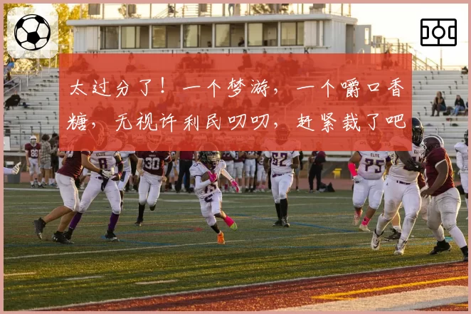 太过分了！一个梦游，一个嚼口香糖，无视许利民叨叨，赶紧裁了吧