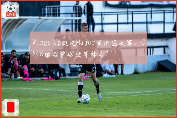 Wings Up挺进Major亚洲区决赛，CNCS能否重返世界舞台？