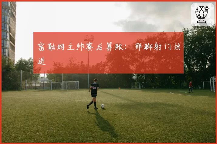 富勒姆主帅赛后算账：那脚射门该进