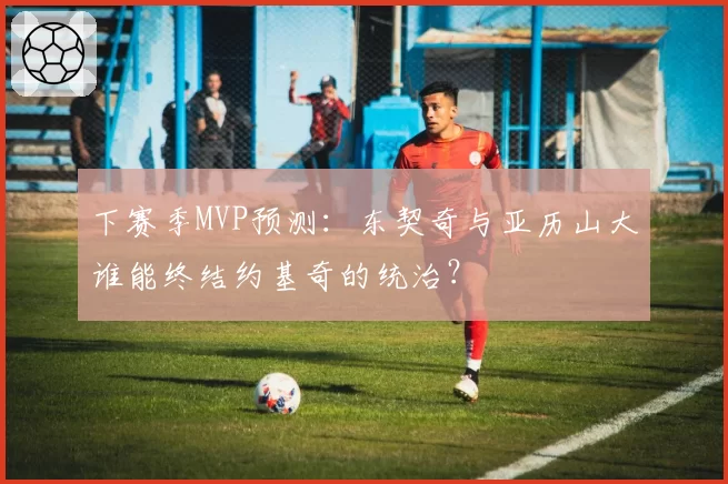 下赛季MVP预测：东契奇与亚历山大谁能终结约基奇的统治？