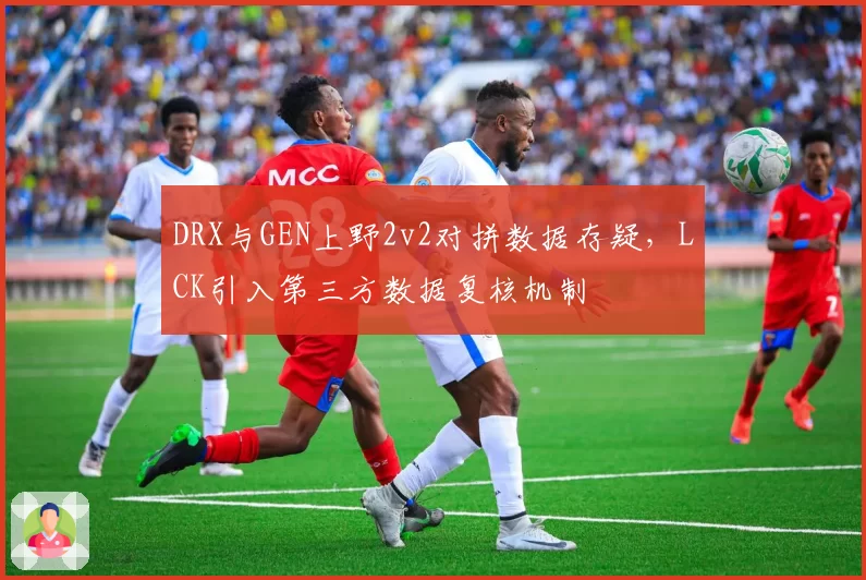 DRX与GEN上野2v2对拼数据存疑,LCK引入第三方数据复核机制